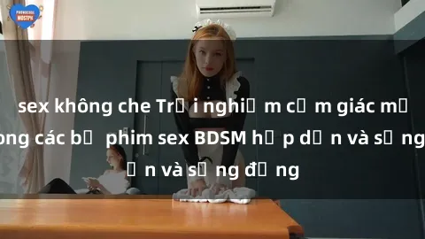 sex không che Trải nghiệm cảm giác mới lạ trong các bộ phim sex BDSM hấp dẫn và sống động