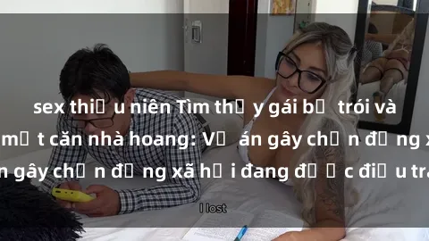 sex thiếu niên Tìm thấy gái bị trói và bị hiếp dâm trong một căn nhà hoang: Vụ án gây chấn động xã hội đang được điều tra vào.