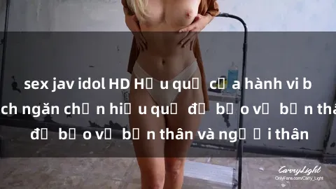 sex jav idol HD Hậu quả của hành vi bạo dâm sex và cách ngăn chặn hiệu quả để bảo vệ bản thân và người thân