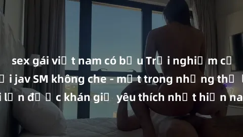 sex gái việt nam có bầu Trải nghiệm cảm xúc thăng hoa với jav SM không che - một trong những thể loại phim người lớn được khán giả yêu thích nhất hiện nay. Đảm bảo đem lại sự hấp dẫn, kích thích tối đ