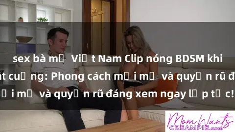 sex bà mẹ Việt Nam Clip nóng BDSM khiến người xem phát cuồng: Phong cách mới mẻ và quyến rũ đáng xem ngay lập tức!