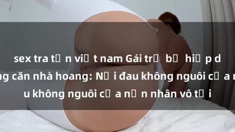 sex tra tấn việt nam Gái trẻ bị hiếp dâm bạo lực trong căn nhà hoang: Nỗi đau không nguôi của nạn nhân vô tội