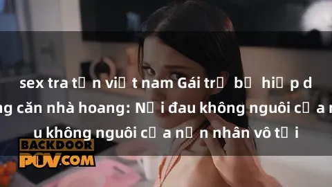 sex tra tấn việt nam Gái trẻ bị hiếp dâm bạo lực trong căn nhà hoang: Nỗi đau không nguôi của nạn nhân vô tội