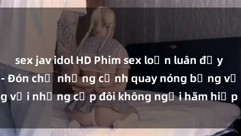 sex jav idol HD Phim sex loạn luân đầy kích thích không che - Đón chờ những cảnh quay nóng bỏng với những cặp đôi không ngại hãm hiếp gia đình trong lòng