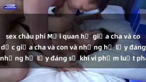 sex châu phi Mối quan hệ giữa cha và con: Sự thật về tình dục giữa cha và con và những hệ lụy đáng sợ khi vi phạm luật pháp.