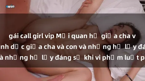 gái call girl vip Mối quan hệ giữa cha và con: Sự thật về tình dục giữa cha và con và những hệ lụy đáng sợ khi vi phạm luật pháp.