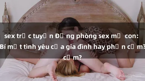 sex trực tuyến Động phòng sex mẹ con: Bí mật tình yêu của gia đình hay phản cảm?