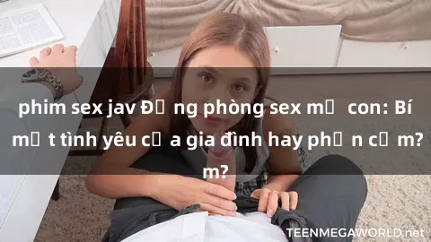 phim sex jav Động phòng sex mẹ con: Bí mật tình yêu của gia đình hay phản cảm?