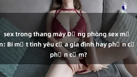 sex trong thang máy Động phòng sex mẹ con: Bí mật tình yêu của gia đình hay phản cảm?