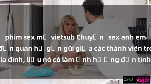 phim sex mỹ vietsub Chuyện `sex anh em ruột` - Đề cập đến quan hệ gần gũi giữa các thành viên trong gia đình, liệu nó có làm ảnh hưởng đến tình cảm gia đình hay không?