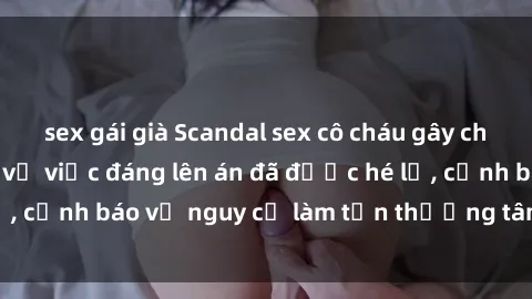 sex gái già Scandal sex cô cháu gây chấn động: Chi tiết vụ việc đáng lên án đã được hé lộ, cảnh báo về nguy cơ làm tổn thương tâm hồn trẻ em.