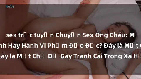 sex trực tuyến Chuyện Sex Ông Cháu: Mối Quan Hệ Gia Đình Hay Hành Vi Phạm Đạo Đức? Đây là Một Chủ Đề Gây Tranh Cãi Trong Xã Hội Hiện Nay.