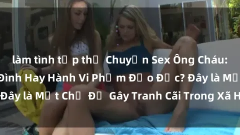 làm tình tập thể Chuyện Sex Ông Cháu: Mối Quan Hệ Gia Đình Hay Hành Vi Phạm Đạo Đức? Đây là Một Chủ Đề Gây Tranh Cãi Trong Xã Hội Hiện Nay.