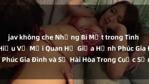 jav không che Những Bí Mật trong Tình Dục Gia Đình: Tìm Hiểu Về Mối Quan Hệ Giữa Hạnh Phúc Gia Đình và Sự Hài Hòa Trong Cuộc Sống Tình Dục