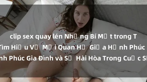 clip sex quay lén Những Bí Mật trong Tình Dục Gia Đình: Tìm Hiểu Về Mối Quan Hệ Giữa Hạnh Phúc Gia Đình và Sự Hài Hòa Trong Cuộc Sống Tình Dục
