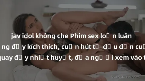 jav idol không che Phim sex loạn luân Nhật Bản: Hành động đầy kích thích, cuốn hút từ đầu đến cuối. Những cảnh quay đầy nhiệt huyết, đưa người xem vào thế giới độc đáo của tình thân. Đừng bỏ lỡ!