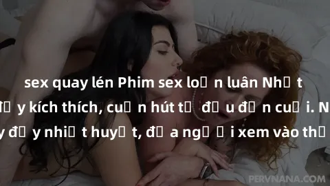 sex quay lén Phim sex loạn luân Nhật Bản: Hành động đầy kích thích, cuốn hút từ đầu đến cuối. Những cảnh quay đầy nhiệt huyết, đưa người xem vào thế giới độc đáo của tình thân. Đừng bỏ lỡ!