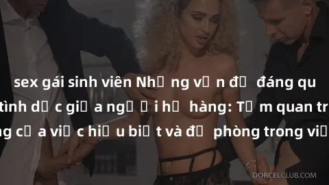 sex gái sinh viên Những vấn đề đáng quan tâm về quan hệ tình dục giữa người họ hàng: Tầm quan trọng của việc hiểu biết và đề phòng trong việc tiếp xúc trong gia đình.