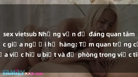 sex vietsub Những vấn đề đáng quan tâm về quan hệ tình dục giữa người họ hàng: Tầm quan trọng của việc hiểu biết và đề phòng trong việc tiếp xúc trong gia đình.