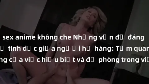 sex anime không che Những vấn đề đáng quan tâm về quan hệ tình dục giữa người họ hàng: Tầm quan trọng của việc hiểu biết và đề phòng trong việc tiếp xúc trong gia đình.