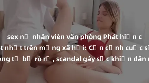 sex nữ nhân viên văn phòng Phát hiện clip sex quay lén hot nhất trên mạng xã hội: Cận cảnh cuộc sống riêng tư bị rò rỉ, scandal gây sốc khiến dân mạng không khỏi bàng hoàng