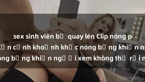 sex sinh viên bị quay lén Clip nóng phòng tắm gây sốt: Cận cảnh khoảnh khắc nóng bỏng khiến người xem không thể rời mắt