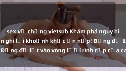 sex vợ chồng vietsub Khám phá nguy hiểm: sex camera ẩn ghi lại khoảnh khắc ẩn nấp! Đừng để lọt vào vòng lưới rình rập của camera ẩn!
