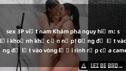 sex 3P việt nam Khám phá nguy hiểm: sex camera ẩn ghi lại khoảnh khắc ẩn nấp! Đừng để lọt vào vòng lưới rình rập của camera ẩn!