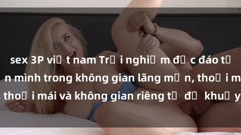 sex 3P việt nam Trải nghiệm độc đáo tại sex nhà nghỉ: ẩn mình trong không gian lãng mạn, thoải mái và không gian riêng tư để khuấy động tình ái.