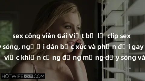 sex công viên Gái Việt bị lộ clip sex khiến dư luận dậy sóng, người dân bức xúc và phản đối gay gắt. Sự việc khiến cộng đồng mạng dậy sóng và yêu cầu xử lý nghiêm ngặt.