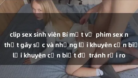 clip sex sinh viên Bí mật về phim sex nơi công cộng: Sự thật gây sốc và những lời khuyên cần biết để tránh rủi ro