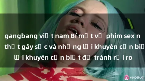 gangbang việt nam Bí mật về phim sex nơi công cộng: Sự thật gây sốc và những lời khuyên cần biết để tránh rủi ro
