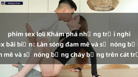 phim sex loli Khám phá những trải nghiệm độc đáo tại sex bãi biển: Làn sóng đam mê và sự nóng bỏng cháy bỏng trên cát trắng