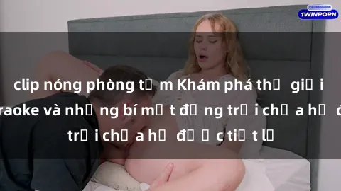 clip nóng phòng tắm Khám phá thế giới sex quán karaoke và những bí mật động trời chưa hề được tiết lộ