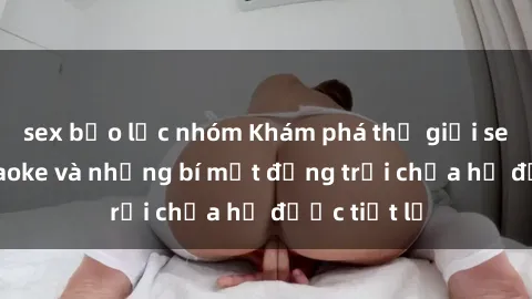 sex bạo lực nhóm Khám phá thế giới sex quán karaoke và những bí mật động trời chưa hề được tiết lộ