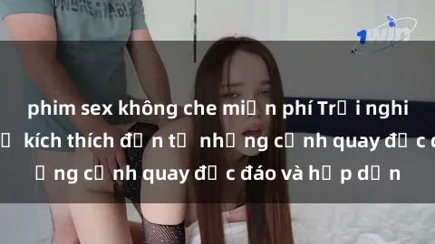 phim sex không che miễn phí Trải nghiệm phim sex : Sự kích thích đến từ những cảnh quay độc đáo và hấp dẫn