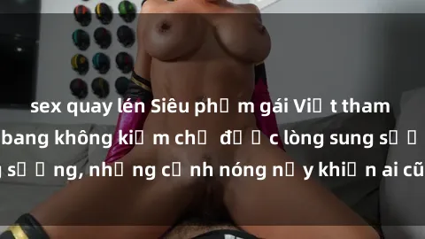 sex quay lén Siêu phẩm gái Việt tham gia trong buổi gangbang không kiềm chế được lòng sung sướng, những cảnh nóng nảy khiến ai cũng phải mãn nhãn