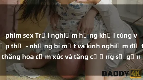 phim sex Trải nghiệm hứng khởi cùng với việc làm tình tập thể - những bí mật và kinh nghiệm để thăng hoa cảm xúc và tăng cường sự gắn kết trong mối quan hệ