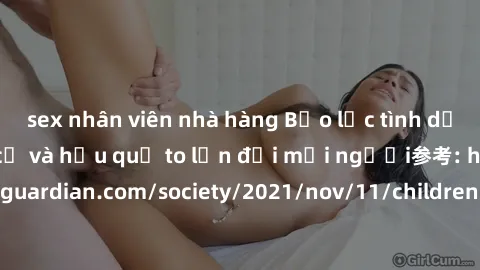 sex nhân viên nhà hàng Bạo lực tình dục trong nhóm: nguy cơ và hậu quả to lớn đối mọi người参考: https://www.theguardian.com/society/2021/nov/11/children-as-young-as-four-are-being-sexually-abused-by-gr