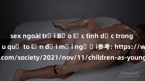 sex ngoài trời Bạo lực tình dục trong nhóm: nguy cơ và hậu quả to lớn đối mọi người参考: https://www.theguardian.com/society/2021/nov/11/children-as-young-as-four-are-being-sexually-abused-by-groups-in-