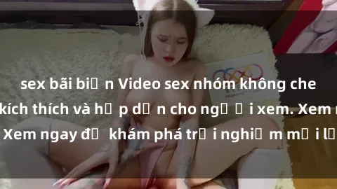 sex bãi biển Video sex nhóm không che mới nhất cực kỳ kích thích và hấp dẫn cho người xem. Xem ngay để khám phá trải nghiệm mới lạ và đầy bất ngờ!