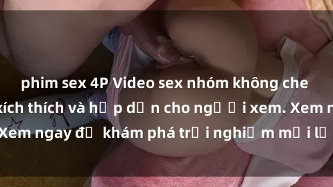 phim sex 4P Video sex nhóm không che mới nhất cực kỳ kích thích và hấp dẫn cho người xem. Xem ngay để khám phá trải nghiệm mới lạ và đầy bất ngờ!