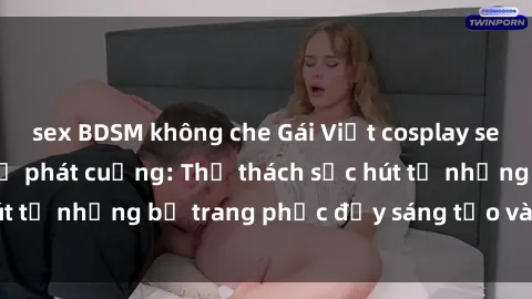 sex BDSM không che Gái Việt cosplay sexy khiến fan hâm mộ phát cuồng: Thử thách sức hút từ những bộ trang phục đầy sáng tạo và quyến rũ!