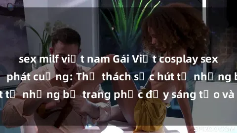 sex milf việt nam Gái Việt cosplay sexy khiến fan hâm mộ phát cuồng: Thử thách sức hút từ những bộ trang phục đầy sáng tạo và quyến rũ!