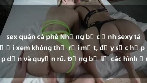 sex quán cà phê Những bức ảnh sexy tá gợi cảm khiến người xem không thể rời mắt, đầy sức hấp dẫn và quyến rũ. Đừng bỏ lỡ các hình ảnh nóng bỏng này!