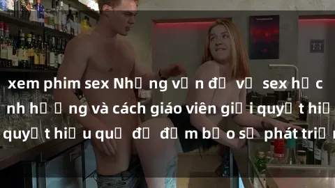 xem phim sex Những vấn đề về sex học sinh: Các yếu tố ảnh hưởng và cách giáo viên giải quyết hiệu quả để đảm bảo sự phát triển toàn diện.
