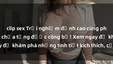 clip sex Trải nghiệm đỉnh cao cùng phim sex Mỹ hot nhất chưa từng được công bố! Xem ngay để khám phá những tình tiết kích thích, cảnh nóng bỏng!