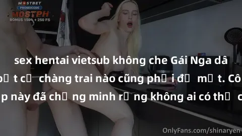 sex hentai vietsub không che Gái Nga dâm đãng khiến tim bất cứ chàng trai nào cũng phải đỏ mặt. Cô gái xinh đẹp này đã chứng minh rằng không ai có thể cưỡng lại khi cô làm tình đắm say.