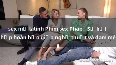 sex mỹ latinh Phim sex Pháp - Sự kết hợp hoàn hảo giữa nghệ thuật và đam mê