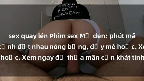 sex quay lén Phim sex Mỹ đen: phút mãnh liệt với những cảnh địt nhau nóng bỏng, đầy mê hoặc. Xem ngay để thỏa mãn cơn khát tình dục của bạn!